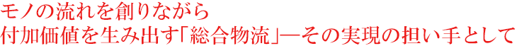 モノの流れを創りながら付加価値を生み出す『総合物流』その実現の担い手として